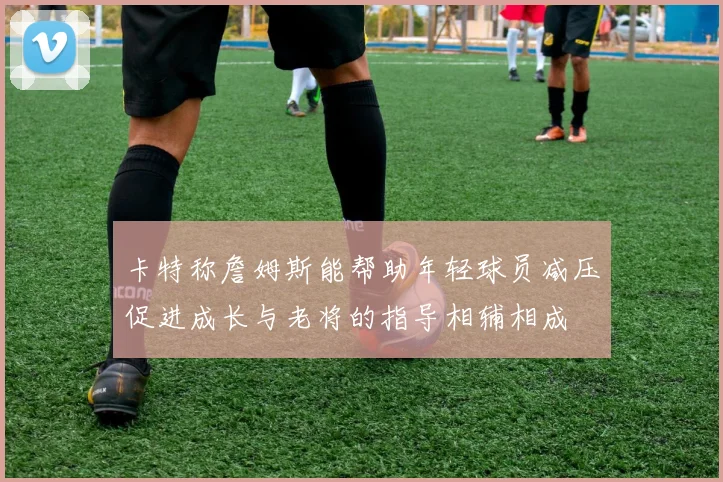 卡特称詹姆斯能帮助年轻球员减压促进成长与老将的指导相辅相成