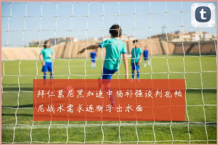 拜仁慕尼黑加速中场补强谈判孔帕尼战术需求逐渐浮出水面